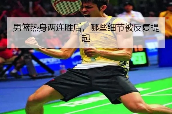 男篮热身两连胜后，哪些细节被反复提起